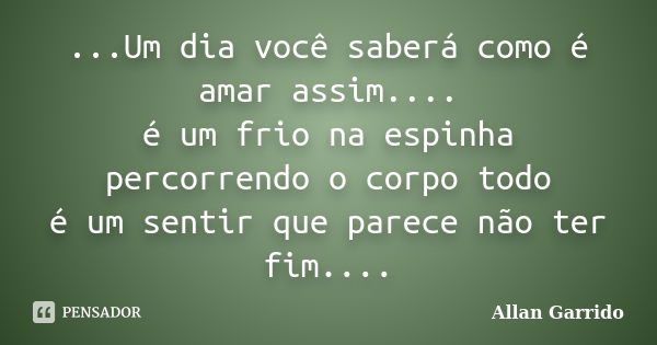 ...Um dia você saberá como é amar assim.... é um frio na espinha percorrendo o corpo todo é um sentir que parece não ter fim....... Frase de Allan Garrido.