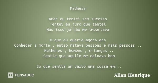 Madness Amar eu tentei sem sucesso Tentei eu juro que tentei Mas isso já não me importava O que eu queria agora era Conhecer a morte , então matava pessoas e ma... Frase de Allan Henrique.