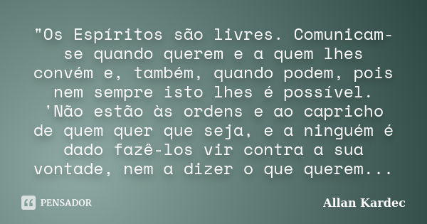 "Os Espíritos são livres. Comunicam-se quando querem e a quem lhes convém e, também, quando podem, pois nem sempre isto lhes é possível. 'Não estão às orde... Frase de Allan Kardec.