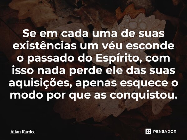 Se em cada uma de suas existências um véu esconde o passado do Espírito, com isso nada perde ele das suas aquisições, apenas esquece o modo por que as conquisto... Frase de Allan Kardec.