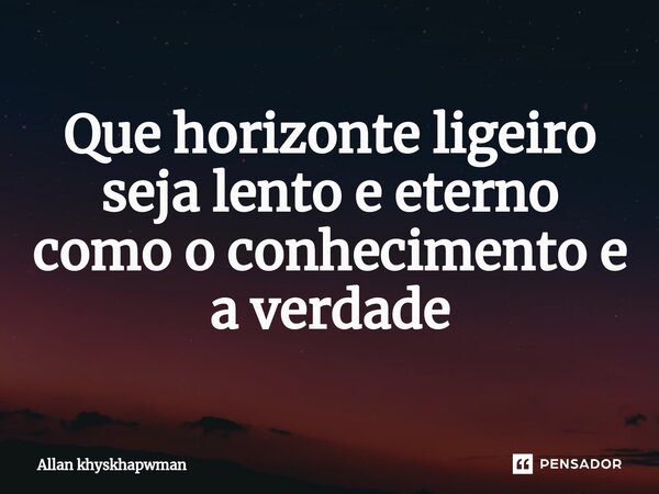 ⁠Que horizonte ligeiro seja lento e eterno como o conhecimento e a verdade... Frase de Allan khyskhapwman.