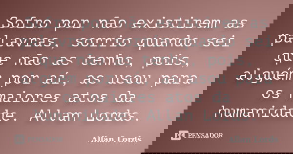 Sofro por não existirem as palavras, sorrio quando sei que não as tenho, pois, alguém por aí, as usou para os maiores atos da humanidade. Allan Lords.... Frase de Allan Lords.
