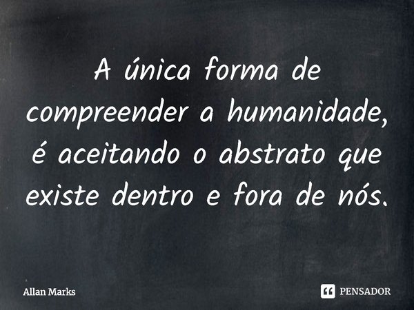 ⁠A única forma de compreender a humanidade, é aceitando o abstrato que existe dentro e fora de nós.... Frase de Allan Marks.