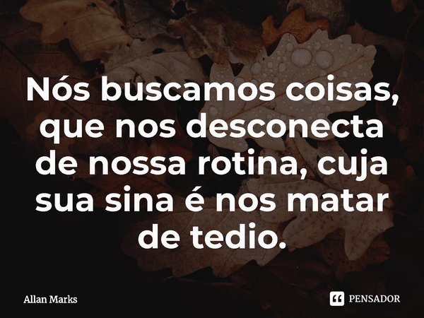 ⁠Nós buscamos coisas, que nos desconecta de nossa rotina, cuja sua sina é nos matar de tedio.... Frase de Allan Marks.