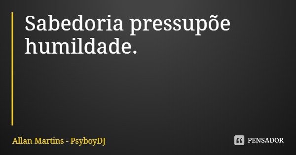 Sabedoria pressupõe humildade.... Frase de Allan Martins - PsyboyDJ.