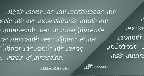 Vejo como se eu estivesse no meio de um espetáculo onde eu estou querendo ser o coadjuvante quando na verdade meu lugar é na plateia. É hora de sair de cena, nã... Frase de Allan Martins.