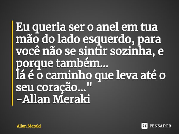 ⁠Eu queria ser o anel em tua mão do lado esquerdo, para você não se sintir sozinha, e porque também... lá é o caminho que leva até o seu coração..." -Allan... Frase de Allan Meraki.