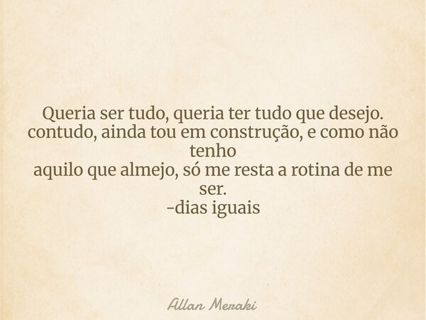 Queria ser tudo, queria ter tudo que desejo. contudo, ainda tou em construção, e como não tenho aquilo que almejo, só me resta a rotina de me ser. -dias iguais... Frase de Allan Meraki.