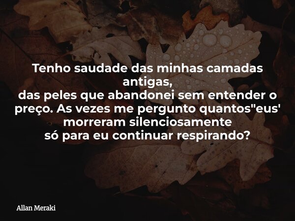 Tenho saudade das minhas camadas antigas, das peles que abandonei sem entender o preço. As vezes me pergunto quantos "eus' morreram silenciosamente só para... Frase de Allan Meraki.