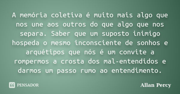 A memória coletiva é muito mais algo que nos une aos outros do que algo que nos separa. Saber que um suposto inimigo hospeda o mesmo inconsciente de sonhos e ar... Frase de Allan Percy.