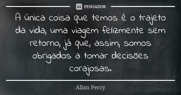 A única coisa que temos é o trajeto da vida, uma viagem felizmente sem retorno, já que, assim, somos obrigados a tomar decisões corajosas.... Frase de Allan Percy.