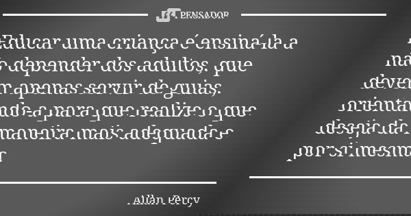 Educar uma criança é ensiná-la a não depender dos adultos, que devem apenas servir de guias, orientando-a para que realize o que deseja da maneira mais adequada... Frase de Allan Percy.