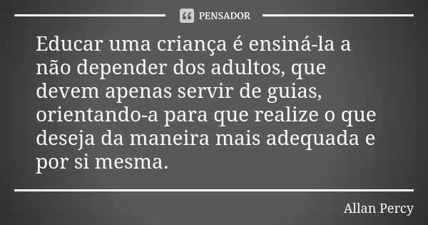 Educar uma criança é ensiná-la a não depender dos adultos, que devem apenas servir de guias, orientando-a para que realize o que deseja da maneira mais adequada... Frase de Allan Percy.