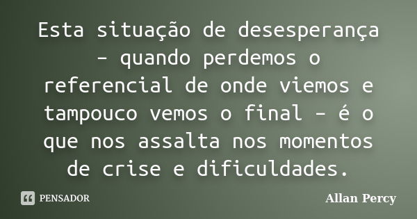 Esta situação de desesperança – quando perdemos o referencial de onde viemos e tampouco vemos o final – é o que nos assalta nos momentos de crise e dificuldades... Frase de Allan Percy.