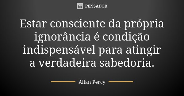 Estar consciente da própria ignorância é condição indispensável para atingir a verdadeira sabedoria.... Frase de Allan Percy.
