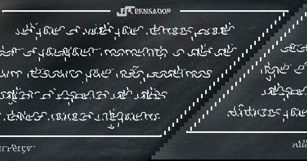 Já que a vida que temos pode acabar a qualquer momento, o dia de hoje é um tesouro que não podemos desperdiçar à espera de dias futuros que talvez nunca cheguem... Frase de Allan Percy.