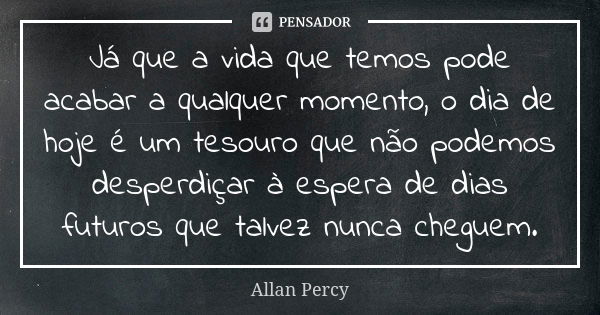 Já que a vida que temos pode acabar a qualquer momento, o dia de hoje é um tesouro que não podemos desperdiçar à espera de dias futuros que talvez nunca cheguem... Frase de Allan Percy.