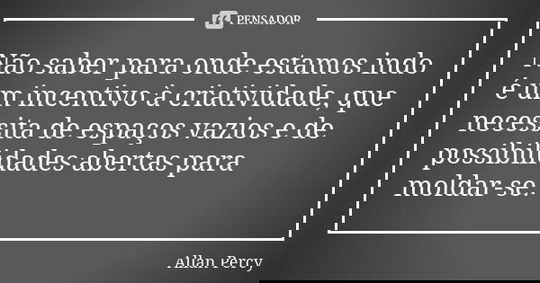 Não saber para onde estamos indo é um incentivo à criatividade, que necessita de espaços vazios e de possibilidades abertas para moldar-se.... Frase de Allan Percy.