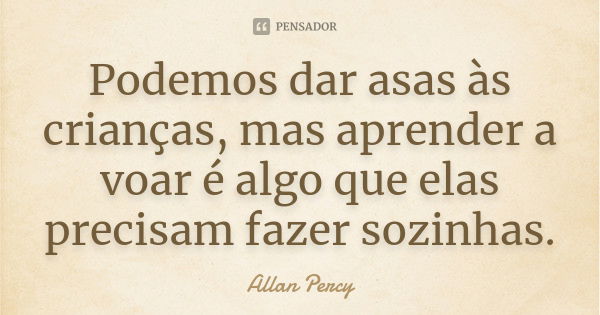 Podemos dar asas às crianças, mas aprender a voar é algo que elas precisam fazer sozinhas.... Frase de Allan Percy.