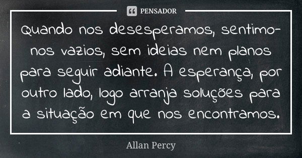 Quando nos desesperamos, sentimo-nos vazios, sem ideias nem planos para seguir adiante. A esperança, por outro lado, logo arranja soluções para a situação em qu... Frase de Allan Percy.