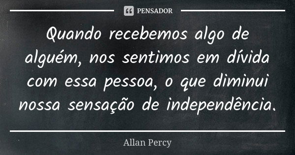 Quando recebemos algo de alguém, nos sentimos em dívida com essa pessoa, o que diminui nossa sensação de independência.... Frase de Allan Percy.