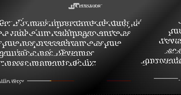Ser. É o mais importante de tudo, já que a vida é um relâmpago entre as trevas que nos precederam e as que se seguirão a nós. Devemos aproveitar nosso momento d... Frase de Allan Percy.