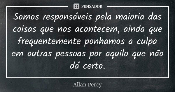 Somos responsáveis pela maioria das coisas que nos acontecem, ainda que frequentemente ponhamos a culpa em outras pessoas por aquilo que não dá certo.... Frase de Allan Percy.