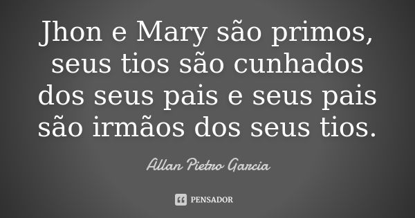 Jhon e Mary são primos, seus tios são cunhados dos seus pais e seus pais são irmãos dos seus tios.... Frase de Allan Pietro Garcia.