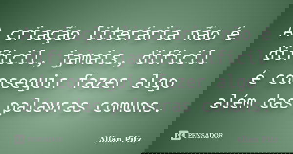 A criação literária não é difícil, jamais, difícil é conseguir fazer algo além das palavras comuns.... Frase de Allan Pitz.