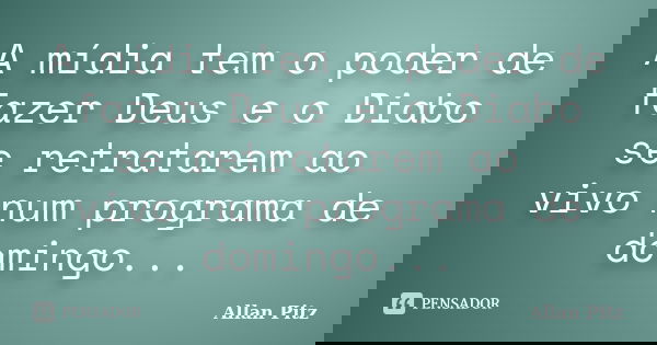 A mídia tem o poder de fazer Deus e o Diabo se retratarem ao vivo num programa de domingo...... Frase de Allan Pitz.
