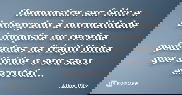 Demonstre ser feliz e integrado à normalidade imposta ou receba pedradas na frágil linha que divide o seu saco escrotal...... Frase de Allan Pitz.