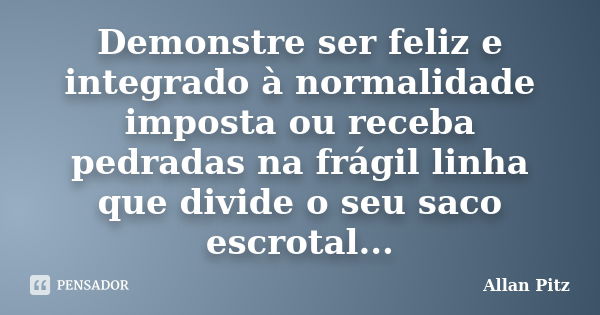 Demonstre ser feliz e integrado à normalidade imposta ou receba pedradas na frágil linha que divide o seu saco escrotal...... Frase de Allan Pitz.