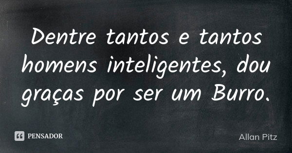 Dentre tantos e tantos homens inteligentes, dou graças por ser um Burro.... Frase de Allan Pitz.