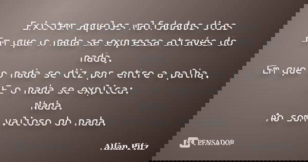 Existem aqueles malfadados dias Em que o nada se expressa através do nada, Em que o nada se diz por entre a palha, E o nada se explica: Nada. Ao som valioso do ... Frase de Allan Pitz.