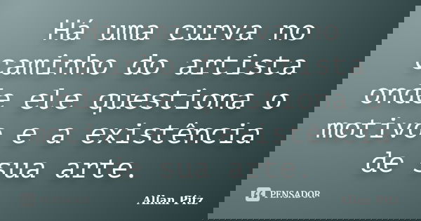 Há uma curva no caminho do artista onde ele questiona o motivo e a existência de sua arte.... Frase de Allan Pitz.