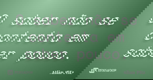 O saber não se contenta em saber pouco.... Frase de Allan Pitz.