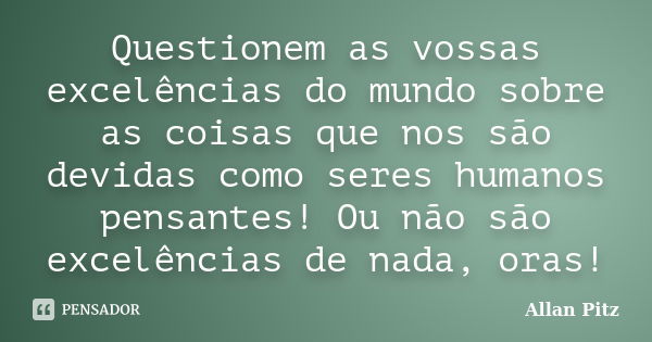 Questionem as vossas excelências do mundo sobre as coisas que nos são devidas como seres humanos pensantes! Ou não são excelências de nada, oras!... Frase de Allan Pitz.