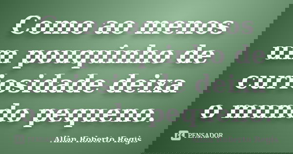 Como ao menos um pouquinho de curiosidade deixa o mundo pequeno.... Frase de Allan Roberto Regis..