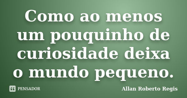 Como ao menos um pouquinho de curiosidade deixa o mundo pequeno.... Frase de Allan Roberto Regis..