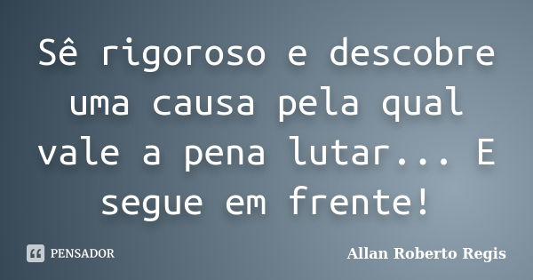 Sê rigoroso e descobre uma causa pela qual vale a pena lutar... E segue em frente!... Frase de Allan Roberto Regis.