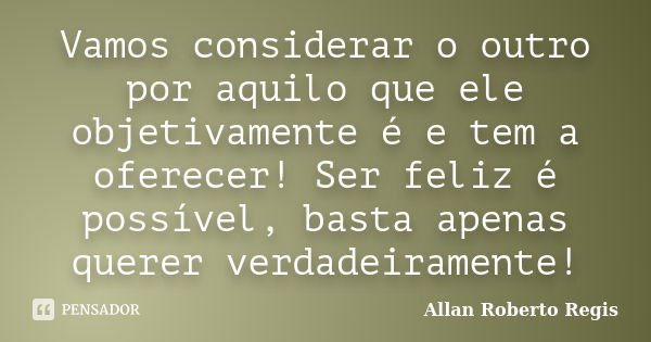 Vamos considerar o outro por aquilo que ele objetivamente é e tem a oferecer! Ser feliz é possível, basta apenas querer verdadeiramente!... Frase de Allan Roberto Regis.