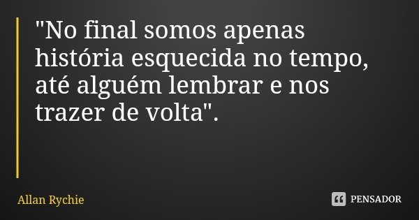 "No final somos apenas história esquecida no tempo, até alguém lembrar e nos trazer de volta".... Frase de Allan Rychie.