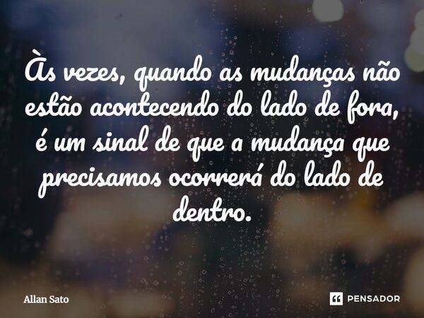 Às vezes, quando as mudanças não estão acontecendo do lado de fora, é um sinal de que a mudança que precisamos ocorrerá do lado de dentro.⁠... Frase de Allan Sato.