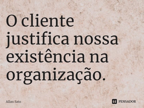 ⁠O cliente justifica nossa existência na organização.... Frase de Allan Sato.