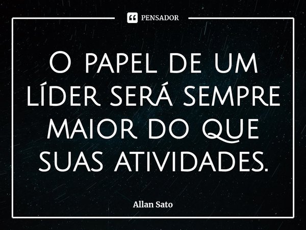 ⁠O papel de um líder será sempre maior do que suas atividades.... Frase de Allan Sato.