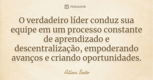 O verdadeiro líder conduz sua equipe em um processo constante de aprendizado e descentralização, empoderando avanços e criando oportunidades.... Frase de Allan Sato.