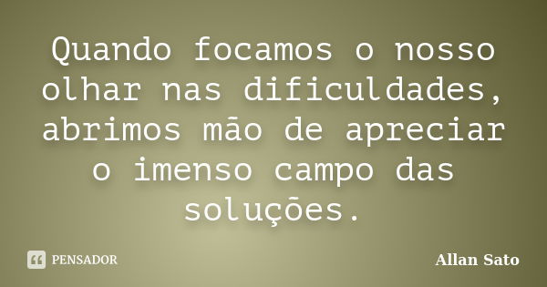 Quando focamos o nosso olhar nas dificuldades, abrimos mão de apreciar o imenso campo das soluções.... Frase de Allan Sato.