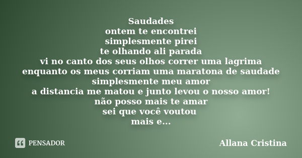 Saudades ontem te encontrei simplesmente pirei te olhando ali parada vi no canto dos seus olhos correr uma lagrima enquanto os meus corriam uma maratona de saud... Frase de Allana Cristina.