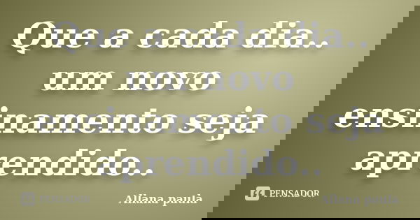 Que a cada dia.. um novo ensinamento seja aprendido..... Frase de Allana paula.