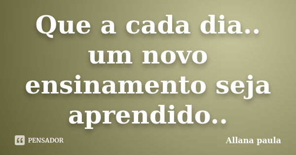 Que a cada dia.. um novo ensinamento seja aprendido..... Frase de Allana paula.